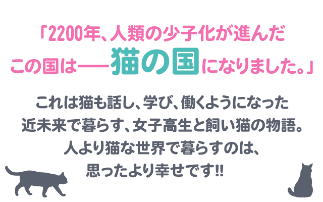 「2200年、人類の少子化が進んだこの国は――猫の国になりました。」これは猫も話し、学び、働くようになった近未来で暮らす、女子高生と飼い猫の物語。女子高生・麦島さんの飼い猫・ソラは、「麦島さん」と飼い主を苗字・さん付けで呼ぶ。理屈っぽいソラだけど、猫らしく気まぐれなところもあって振り回される麦島さん。でも、人より猫な世界で暮らすのは、思ったより幸せです!!